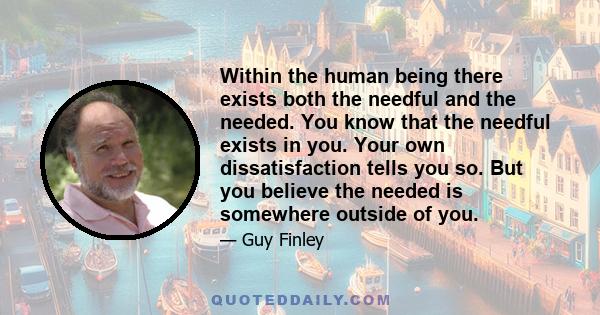 Within the human being there exists both the needful and the needed. You know that the needful exists in you. Your own dissatisfaction tells you so. But you believe the needed is somewhere outside of you.