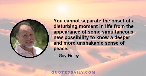 You cannot separate the onset of a disturbing moment in life from the appearance of some simultaneous new possibility to know a deeper and more unshakable sense of peace.