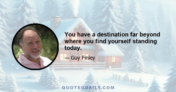 You have a destination far beyond where you find yourself standing today.