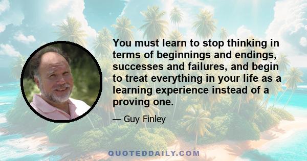 You must learn to stop thinking in terms of beginnings and endings, successes and failures, and begin to treat everything in your life as a learning experience instead of a proving one.