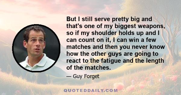 But I still serve pretty big and that's one of my biggest weapons, so if my shoulder holds up and I can count on it, I can win a few matches and then you never know how the other guys are going to react to the fatigue