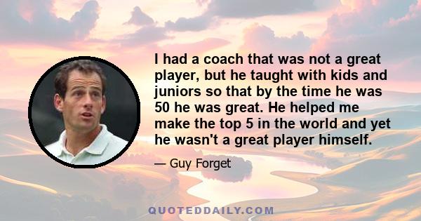 I had a coach that was not a great player, but he taught with kids and juniors so that by the time he was 50 he was great. He helped me make the top 5 in the world and yet he wasn't a great player himself.