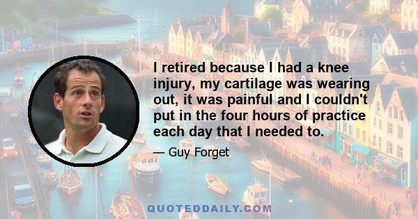 I retired because I had a knee injury, my cartilage was wearing out, it was painful and I couldn't put in the four hours of practice each day that I needed to.