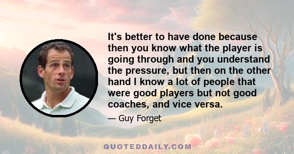 It's better to have done because then you know what the player is going through and you understand the pressure, but then on the other hand I know a lot of people that were good players but not good coaches, and vice