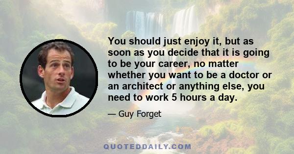 You should just enjoy it, but as soon as you decide that it is going to be your career, no matter whether you want to be a doctor or an architect or anything else, you need to work 5 hours a day.