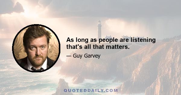 As long as people are listening that's all that matters.