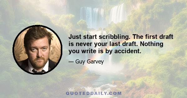 Just start scribbling. The first draft is never your last draft. Nothing you write is by accident.