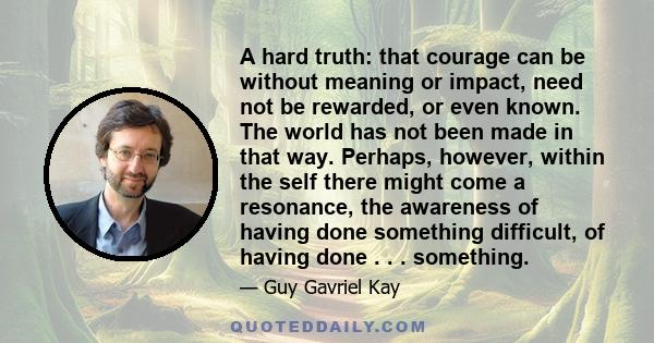 A hard truth: that courage can be without meaning or impact, need not be rewarded, or even known. The world has not been made in that way. Perhaps, however, within the self there might come a resonance, the awareness of 