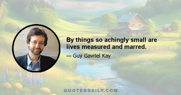 By things so achingly small are lives measured and marred.