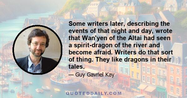 Some writers later, describing the events of that night and day, wrote that Wan'yen of the Altai had seen a spirit-dragon of the river and become afraid. Writers do that sort of thing. They like dragons in their tales.