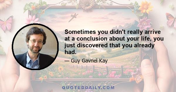 Sometimes you didn't really arrive at a conclusion about your life, you just discovered that you already had.