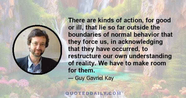 There are kinds of action, for good or ill, that lie so far outside the boundaries of normal behavior that they force us, in acknowledging that they have occurred, to restructure our own understanding of reality. We