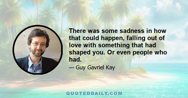 There was some sadness in how that could happen, falling out of love with something that had shaped you. Or even people who had.