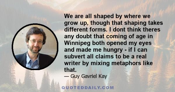 We are all shaped by where we grow up, though that shaping takes different forms. I dont think theres any doubt that coming of age in Winnipeg both opened my eyes and made me hungry - if I can subvert all claims to be a 