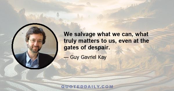 We salvage what we can, what truly matters to us, even at the gates of despair.