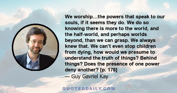 We worship…the powers that speak to our souls, if it seems they do. We do so knowing there is more to the world, and the half-world, and perhaps worlds beyond, than we can grasp. We always knew that. We can’t even stop