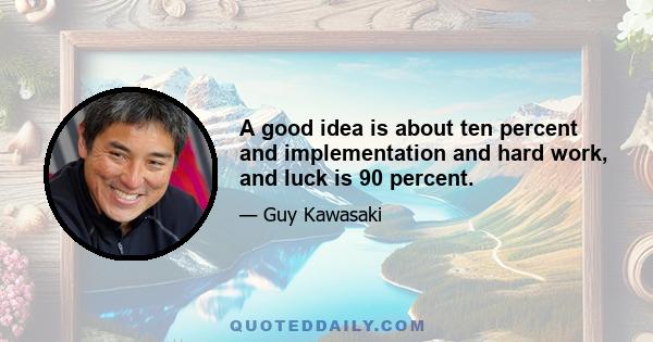 A good idea is about ten percent and implementation and hard work, and luck is 90 percent.