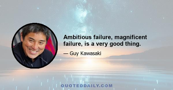 Ambitious failure, magnificent failure, is a very good thing.