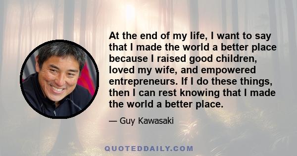 At the end of my life, I want to say that I made the world a better place because I raised good children, loved my wife, and empowered entrepreneurs. If I do these things, then I can rest knowing that I made the world a 