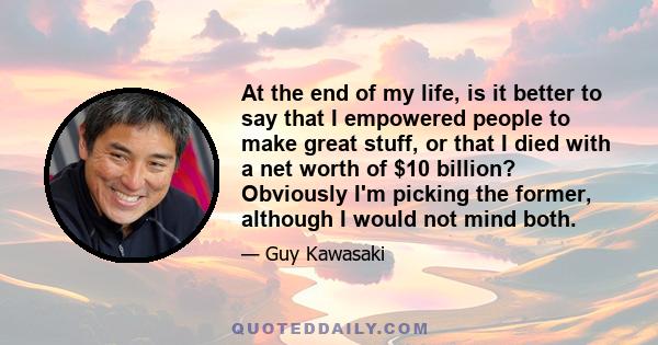 At the end of my life, is it better to say that I empowered people to make great stuff, or that I died with a net worth of $10 billion? Obviously I'm picking the former, although I would not mind both.