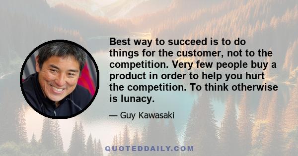 Best way to succeed is to do things for the customer, not to the competition. Very few people buy a product in order to help you hurt the competition. To think otherwise is lunacy.