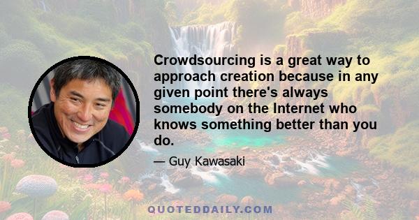 Crowdsourcing is a great way to approach creation because in any given point there's always somebody on the Internet who knows something better than you do.