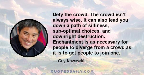 Defy the crowd. The crowd isn’t always wise. It can also lead you down a path of silliness, sub-optimal choices, and downright destruction. Enchantment is as necessary for people to diverge from a crowd as it is to get