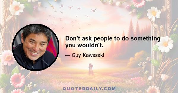 Don't ask people to do something you wouldn't.