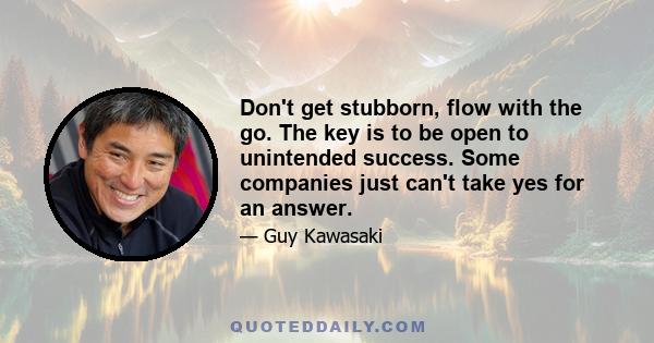 Don't get stubborn, flow with the go. The key is to be open to unintended success. Some companies just can't take yes for an answer.