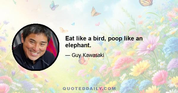 Eat like a bird, poop like an elephant.