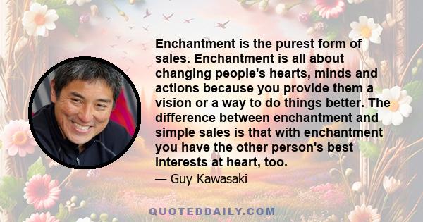 Enchantment is the purest form of sales. Enchantment is all about changing people's hearts, minds and actions because you provide them a vision or a way to do things better. The difference between enchantment and simple 