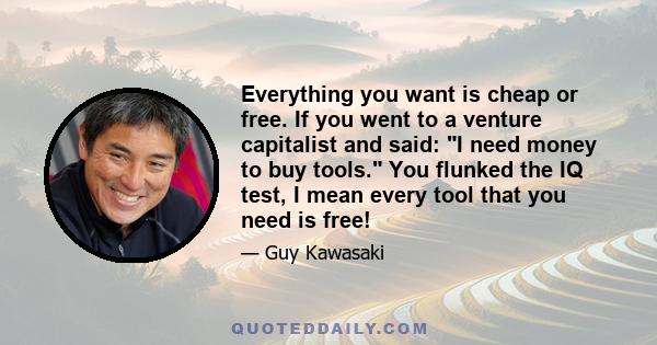 Everything you want is cheap or free. If you went to a venture capitalist and said: I need money to buy tools. You flunked the IQ test, I mean every tool that you need is free!