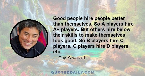 Good people hire people better than themselves. So A players hire A+ players. But others hire below their skills to make themselves look good. So B players hire C players. C players hire D players, etc.