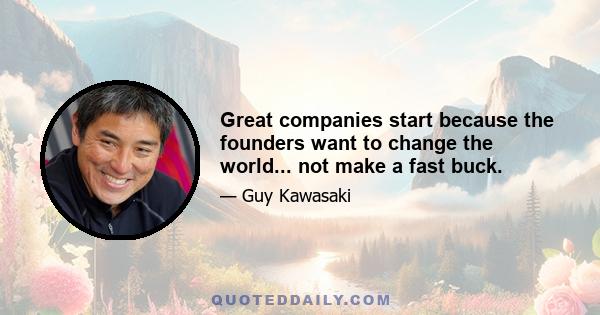 Great companies start because the founders want to change the world... not make a fast buck.