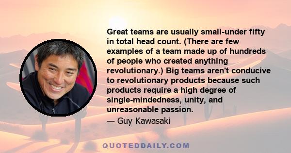 Great teams are usually small-under fifty in total head count. (There are few examples of a team made up of hundreds of people who created anything revolutionary.) Big teams aren't conducive to revolutionary products