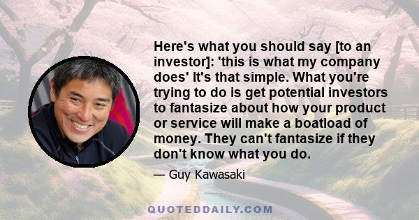 Here's what you should say [to an investor]: 'this is what my company does' It's that simple. What you're trying to do is get potential investors to fantasize about how your product or service will make a boatload of