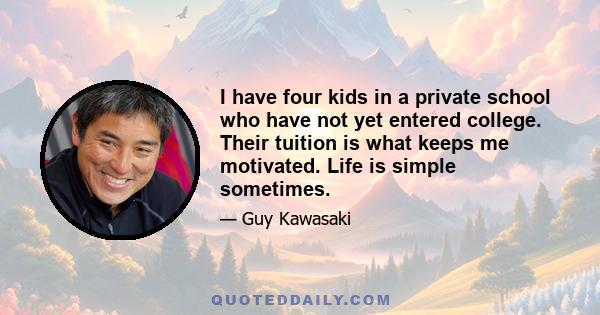 I have four kids in a private school who have not yet entered college. Their tuition is what keeps me motivated. Life is simple sometimes.