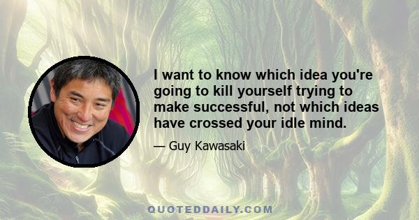 I want to know which idea you're going to kill yourself trying to make successful, not which ideas have crossed your idle mind.