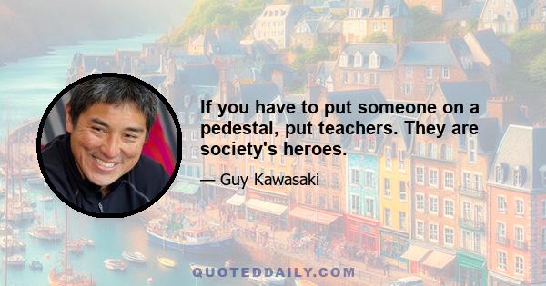 If you have to put someone on a pedestal, put teachers. They are society's heroes.