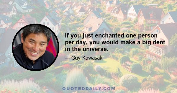 If you just enchanted one person per day, you would make a big dent in the universe.