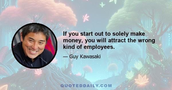 If you start out to solely make money, you will attract the wrong kind of employees.