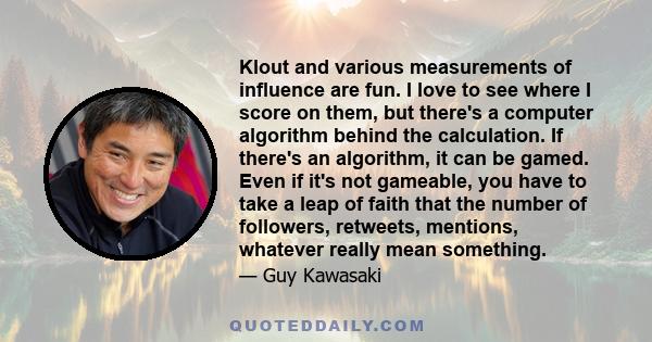 Klout and various measurements of influence are fun. I love to see where I score on them, but there's a computer algorithm behind the calculation. If there's an algorithm, it can be gamed. Even if it's not gameable, you 