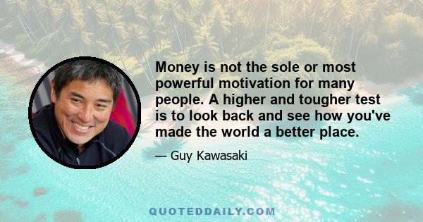 Money is not the sole or most powerful motivation for many people. A higher and tougher test is to look back and see how you've made the world a better place.