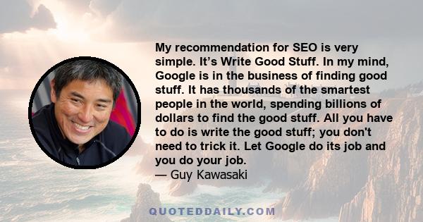 My recommendation for SEO is very simple. It’s Write Good Stuff. In my mind, Google is in the business of finding good stuff. It has thousands of the smartest people in the world, spending billions of dollars to find