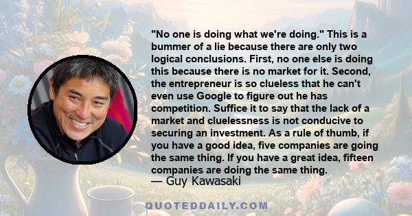 No one is doing what we're doing. This is a bummer of a lie because there are only two logical conclusions. First, no one else is doing this because there is no market for it. Second, the entrepreneur is so clueless