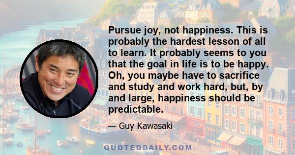 Pursue joy, not happiness. This is probably the hardest lesson of all to learn. It probably seems to you that the goal in life is to be happy. Oh, you maybe have to sacrifice and study and work hard, but, by and large,