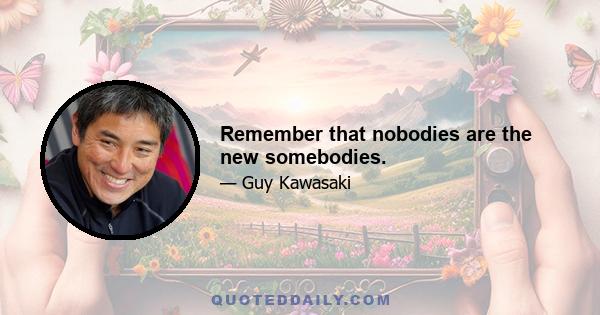 Remember that nobodies are the new somebodies.