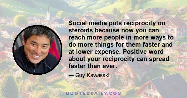 Social media puts reciprocity on steroids because now you can reach more people in more ways to do more things for them faster and at lower expense. Positive word about your reciprocity can spread faster than ever.