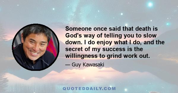 Someone once said that death is God's way of telling you to slow down. I do enjoy what I do, and the secret of my success is the willingness to grind work out.