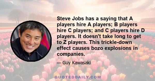 Steve Jobs has a saying that A players hire A players; B players hire C players; and C players hire D players. It doesn't take long to get to Z players. This trickle-down effect causes bozo explosions in companies.